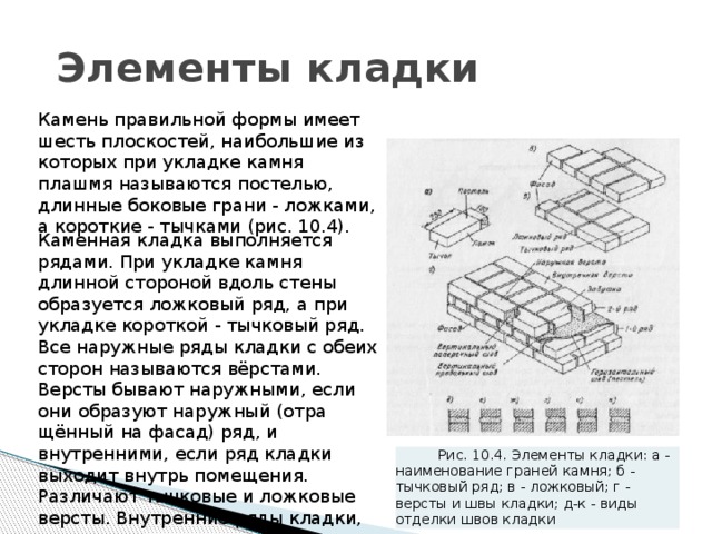  Элементы кладки Камень правильной формы имеет шесть плоскостей, наибольшие из которых при укладке камня плашмя называются постелью, длинные боко­вые грани - ложками, а короткие - тычками (рис. 10.4). Каменная кладка выполняется рядами. При укладке камня длинной стороной вдоль стены образуется ложковый ряд, а при укладке короткой - тычковый ряд. Все наружные ряды кладки с обеих сторон называются вёрстами. Версты бывают наружными, если они образуют наружный (отра­щённый на фасад) ряд, и внутренними, если ряд кладки выходит внутрь помещения. Различают тычковые и ложковые версты. Внутренние ряды кладки, уложенные между верстами, называются забутовочными рядами, или просто забуткой. Рис. 10.4. Элементы кладки: а - наименование граней камня; б - тычковый ряд; в - ложковый; г - версты и швы кладки; д-к - виды отделки швов кладки 