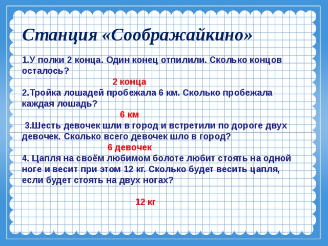 Станция «Соображайкино» 1.У полки 2 конца. Один конец отпилили. Сколько концов осталось?  2 конца 2.Тройка лошадей пробежала 6 км. Сколько пробежала каждая лошадь?  6 км  3.Шесть девочек шли в город и встретили по дороге двух девочек. Сколько всего девочек шло в город?  6 девочек 4. Цапля на своём любимом болоте любит стоять на одной ноге и весит при этом 12 кг. Сколько будет весить цапля, если будет стоять на двух ногах?   12 кг  