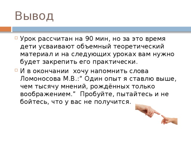 Вывод Урок рассчитан на 90 мин, но за это время дети усваивают объемный теоретический материал и на следующих уроках вам нужно будет закрепить его практически. И в окончании хочу напомнить слова Ломоносова М.В.:” Один опыт я ставлю выше, чем тысячу мнений, рождённых только воображением.” Пробуйте, пытайтесь и не бойтесь, что у вас не получится. 