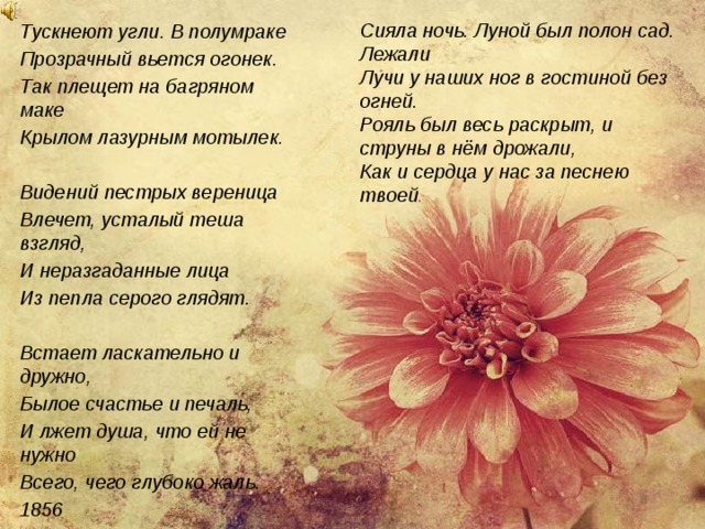 Сияла ночь. Луной был полон сад. Лежали Тускнеют угли. В полумраке Прозрачный вьется огонек. Так плещет на багряном маке Крылом лазурным мотылек. Лучи у наших ног в гостиной без огней.  Рояль был весь раскрыт, и струны в нём дрожали, Видений пестрых вереница Влечет, усталый теша взгляд, И неразгаданные лица Из пепла серого глядят. Как и сердца у нас за песнею твоей .    Встает ласкательно и дружно, Былое счастье и печаль, И лжет душа, что ей не нужно Всего, чего глубоко жаль. 1856  