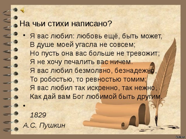 На чьи стихи написано? Я вас любил: любовь ещё, быть может,  В душе моей угасла не совсем;  Но пусть она вас больше не тревожит;  Я не хочу печалить вас ничем.  Я вас любил безмолвно, безнадежно,  То робостью, то ревностью томим;  Я вас любил так искренно, так нежно,  Как дай вам Бог любимой быть другим.  1829 А.С. Пушкин 