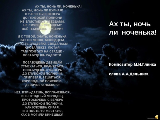  Ах ты, ночь ли, ноченька!  Ах ты, ночь ли бурная!  Отчего ты с вечера  До глубокой полночи  Не блистаешь звездами,  Не сияешь месяцем?  Всё темнеешь тучами?   И с тобой, знать, ноченька,  Как со мною, молодцем,  Грусть-злодейка сведалась!  Как заляжет, лютая,  Там глубоко на сердце -  Позабудешь радости.   Позабудешь девицам  Усмехаться, кланяться,  Позабудешь с вечера  До глубокой полночи,  Припевая, тешиться,  Хороводной пляскою,  Девичьею ласкою!   Нет, взрыдаешь, всплачешься,  И, безродный молодец,  Протоскуешь с вечера  До глубокой полночи,  Как кукушка сирая;  И в постелю жесткую,  Как в могилу, кинешься.   Ах ты, ночь ли ноченька!     Композитор М.И.Глинка   слова А.А.Дельвига     