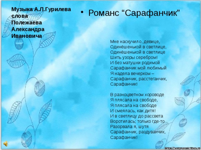 Романс “Сарафанчик” Музыка А.Л.Гурилева  слова  Полежаева Александра Ивановича     Мне наскучило, девице,  Одинёшенькой в светлице,  Одинёшенькой в светлице  Шить узоры серебром!  И без матушки родимой  Сарафанчик мой любимый  Я надела вечерком –  Сарафанчик, расстеганчик,  Сарафанчик!   В разноцветном хороводе  Я плясала на свободе,  Я плясала на свободе  И смеялась, как дитя!  И в светлицу до рассвета  Воротилась; только где-то  Разорвала я, шутя  Сарафанчик, раздуванчик,  Сарафанчик! 