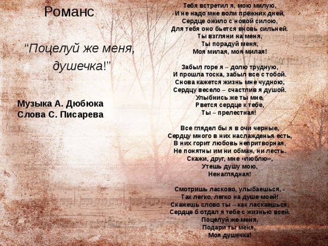  Тебя встретил я, мою милую,  И не надо мне воли прежних дней,  Сердце ожило с новой силою,  Для тебя оно бьется вновь сильней.  Ты взгляни на меня,  Ты порадуй меня,  Моя милая, моя милая!   Забыл горе я – долю трудную,  И прошла тоска, забыл все с тобой.  Снова кажется жизнь мне чудною,  Сердцу весело – счастлив я душой.  Улыбнись же ты мне,  Рвется сердце к тебе,  Ты – прелестная!   Все глядел бы я в очи черные,  Сердцу много в них наслажденья есть,  В них горит любовь непритворная,  Не понятны им ни обман, ни лесть.  Скажи, друг, мне «люблю»,  Утешь душу мою,  Ненаглядная!   Смотришь ласково, улыбаешься, -  Так легко, легко на душе моей!  Скажешь слово ты – как ласкаешься,  Сердце б отдал я тебе с жизнью всей.  Поцелуй же меня,  Подари ты меня,  Моя душечка!  Романс “ Поцелуй же меня,  душечка !” Музыка А. Дюбюка  Слова С. Писарева 