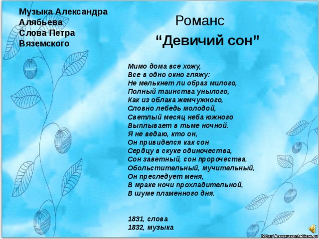 Музыка Александра Алябьева  Слова Петра Вяземского  Романс “ Девичий сон” Мимо дома все хожу,  Все в одно окно гляжу:  Не мелькнет ли образ милого,  Полный таинства унылого,  Как из облака жемчужного,  Словно лебедь молодой,  Светлый месяц неба южного  Выплывает в тьме ночной.  Я не ведаю, кто он,  Он привиделся как сон  Сердцу в скуке одиночества,  Сон заветный, сон пророчества.  Обольстительный, мучительный,  Он преследует меня,  В мраке ночи прохладительной,  В шуме пламенного дня.    1831, слова  1832, музыка 