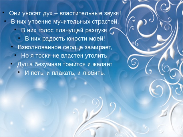 Они уносят дух – властительные звуки! В них упоение мучительных страстей, В них голос плачущей разлуки, В них радость юности моей! Взволнованное сердце замирает, Но я тоски не властен утолить. Душа безумная томится и желает И петь, и плакать, и любить. 