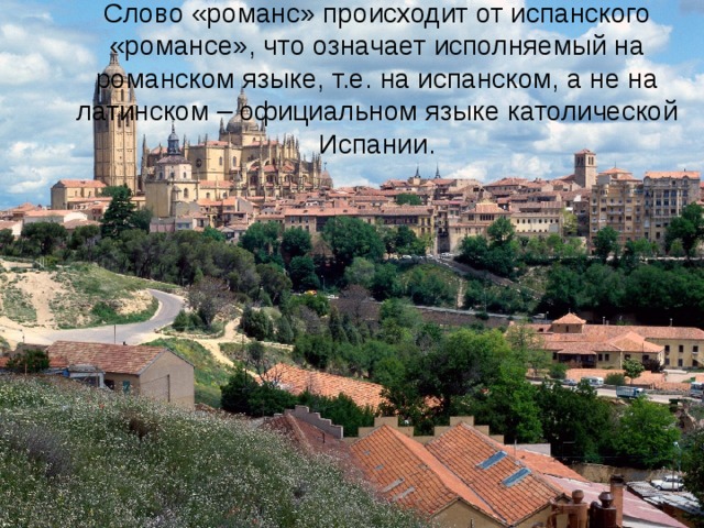 Слово «романс» происходит от испанского «романсе», что означает исполняемый на романском языке, т.е. на испанском, а не на латинском – официальном языке католической Испании. 