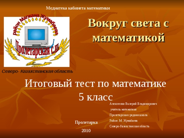 Медиатека кабинета математики Вокруг света с математикой Северо- Казахстанская область Итоговый тест по математике 5 класс Алексеенко Валерий Владимирович  учитель математики Пролетарская средняя школа Район .М. Жумабаева Северо-Казахстанская область Пролетарка 2010 