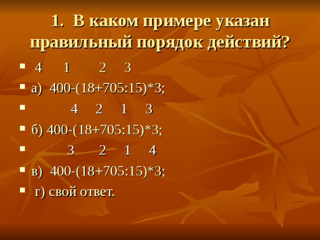 1. В каком примере указан правильный порядок действий?  4      1        2     3 а)  400-(18+705:15)*3;  4 2 1 3 б) 400-(18+705:15)*3;  3 2 1 4 в)  400-(18+705:15)*3; г) свой ответ. 