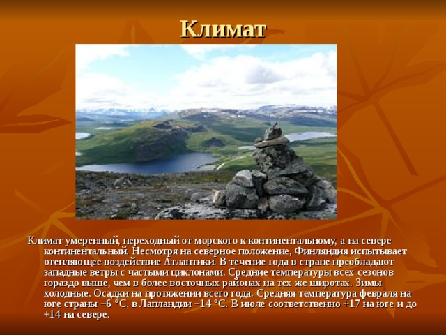 Климат   Климат умеренный, переходный от морского к континентальному, а на севере континентальный. Несмотря на северное положение, Финляндия испытывает отепляющее воздействие Атлантики. В течение года в стране преобладают западные ветры с частыми циклонами. Средние температуры всех сезонов гораздо выше, чем в более восточных районах на тех же широтах. Зимы холодные. Осадки на протяжении всего года. Средняя температура февраля на юге страны −6 °C, в Лапландии −14 °C. В июле соответственно +17 на юге и до +14 на севере. 