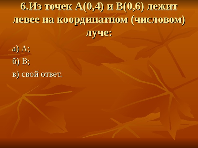 6.Из точек А(0,4) и В(0,6) лежит левее на координатном (числовом) луче: а) А; б) В; в) свой ответ. 