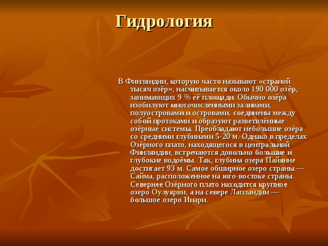 Гидрология   В Финляндии, которую часто называют «страной тысяч озёр», насчитывается около 190 000 озёр, занимающих 9 % её площади. Обычно озёра изобилуют многочисленными заливами, полуостровами и островами, соединены между собой протоками и образуют разветвлённые озёрные системы. Преобладают небольшие озёра со средними глубинами 5-20 м. Однако в пределах Озёрного плато, находящегося в центральной Финляндии, встречаются довольно большие и глубокие водоёмы. Так, глубина озера Пайянне достигает 93 м. Самое обширное озеро страны — Сайма , расположенное на юго-востоке страны. Севернее Озёрного плато находится крупное озеро Оулуярви , а на севере Лапландии — большое озеро Инари . 