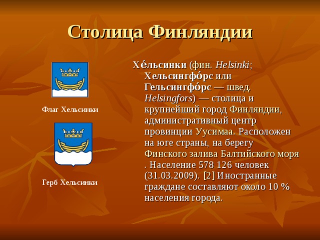 Столица Финляндии Хе́льсинки ( фин.  Helsinki ; Хельсингфо́рс или Гельсингфо́рс  — швед.  Helsingfors ) — столица и крупнейший город Финляндии , административный центр провинции Уусимаа . Расположен на юге страны, на берегу Финского залива  Балтийского моря . Население 578 126 человек (31.03.2009). [2] Иностранные граждане составляют около 10 % населения города. Флаг Хельсинки Герб Хельсинки 