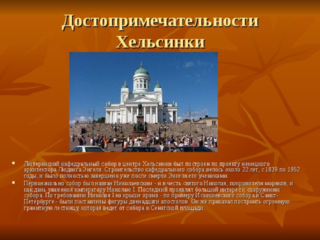 Достопримечательности Хельсинки Лютеранский кафедральный собор в центре Хельсинки был построен по проекту немецкого архитектора Людвига Энгеля. Строительство кафедрального собора велось около 22 лет, с 1839 по 1952 годы, и было полностью завершено уже после смерти Энгеля его учениками. Первоначально собор был назван Николаевским - и в честь святого Николая, покровителя моряков, и как дань уважения императору Николаю I. Последний проявлял большой интерес к сооружению собора. По требованию Николая I на крыше храма - по примеру Исаакиевского собора в Санкт-Петербурге - были поставлены фигуры двенадцати апостолов. Он же приказал построить огромную гранитную лестницу, которая ведет от собора к Сенатской площади. 