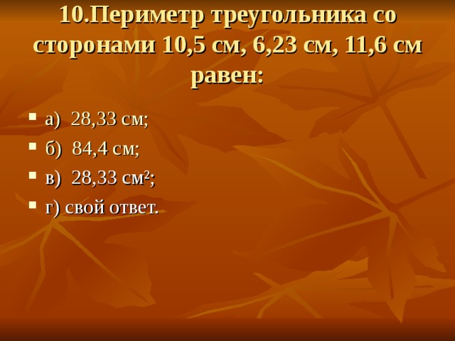 10.Периметр треугольника со сторонами 10,5 см, 6,23 см, 11,6 см равен: а)  28,33 см; б)  84,4 см; в) 28,33 см²; г) свой ответ. 