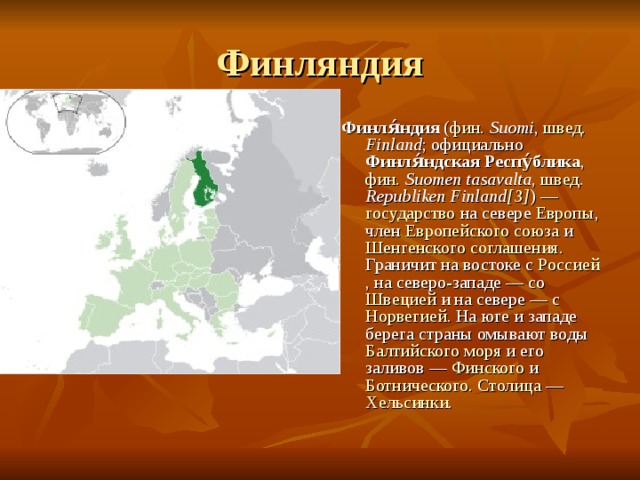 Финляндия Финля́ндия ( фин.  Suomi , швед.  Finland ; официально Финля́ндская Респу́блика , фин.  Suomen tasavalta , швед.  Republiken Finland [3] ) — государство на севере Европы , член Европейского союза и Шенгенского соглашения . Граничит на востоке с Россией , на северо-западе — со Швецией и на севере — с Норвегией . На юге и западе берега страны омывают воды Балтийского моря и его заливов — Финского и Ботнического . Столица — Хельсинки . 