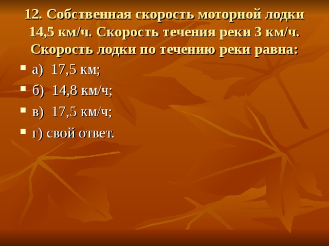 12. Собственная скорость моторной лодки 14,5 км/ч. Скорость течения реки 3 км/ч. Скорость лодки по течению реки равна: а) 17,5 км; б) 14,8 км/ч; в) 17,5 км/ч; г) свой ответ. 