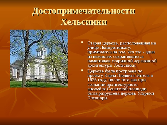 Достопримечательности Хельсинки Старая церковь, расположенная на улице Лоннротинкату, примечательна тем, что это - один из немногих сохранившихся памятников старинной деревянной архитектуры Хельсинки. Церковь была построена по проекту Карла Людвига Энгеля в 1826 году, после того как при создании архитектурного ансамбля Сенатской площади была разрушена церковь Ульрики Элеоноры. 