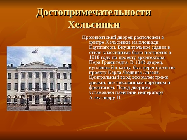 Достопримечательности Хельсинки Президентский дворец расположен в центре Хельсинки, на площади Кауппатори. Внушительное здание в стиле классицизма было построено в 1818 году по проекту архитектора Пера Гранштедта. В 1843 дворец, купленный в казну, был перестроен по проекту Карла Людвига Энгеля. Центральный вход оформлен тремя арками, шестиколонным портиком и фронтоном. Перед дворцом установлен памятник императору Александру II. 