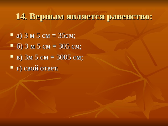 14. Верным является равенство: а) 3 м 5 см = 35см; б) 3 м 5 см = 305 см; в) 3м 5 см = 3005 см; г) свой ответ. 