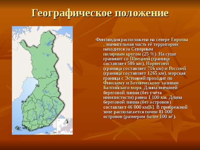 Географическое положение   Финляндия расположена на севере Европы , значительная часть её территории находится за Северным полярным кругом (25 %). На суше граничит со Швецией (граница составляет 586 км), Норвегией (граница составляет 716 км) и Россией (граница составляет 1265 км), морская граница с Эстонией проходит по Финскому и Ботническому заливам Балтийского моря . Длина внешней береговой линии (без учёта извилистости) равна 1 100 км. Длина береговой линии (без островов) составляет 46 000 км [6] . В прибрежной зоне располагается почти 81 000 островов (размером более 100 м²). 