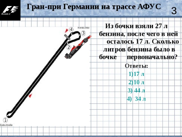 Гран-при Германии на трассе АФУС  3 Из бочки взяли 27 л бензина, после чего в ней осталось 17 л. Сколько литров бензина было в бочке первоначально?  Ответы: 1)17 л 2)10 л 3) 44 л 4)  34 л