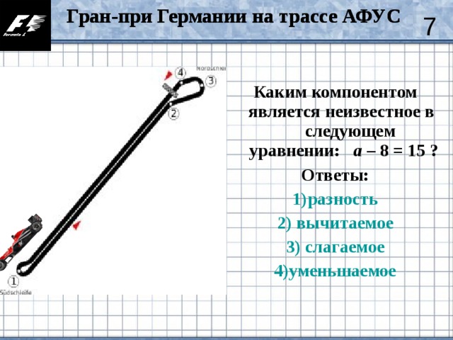 Гран-при Германии на трассе АФУС Гран-при Германии на трассе АФУС 7 Каким компонентом является неизвестное в следующем уравнении: а – 8 = 15 ? Ответы: 1)разность 2) вычитаемое 3) слагаемое 4)уменьшаемое
