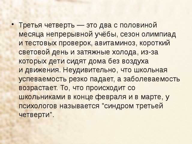 Третья четверть — это два с половиной месяца непрерывной учёбы, сезон олимпиад и тестовых проверок, авитаминоз, короткий световой день и затяжные холода, из-за которых дети сидят дома без воздуха и движения. Неудивительно, что школьная успеваемость резко падает, а заболеваемость возрастает. То, что происходит со школьниками в конце февраля и в марте, у психологов называется 