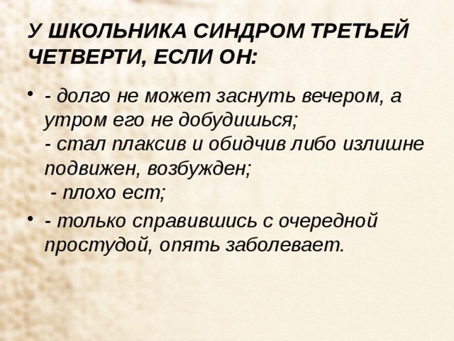 У ШКОЛЬНИКА СИНДРОМ ТРЕТЬЕЙ ЧЕТВЕРТИ, ЕСЛИ ОН: - долго не может заснуть вечером, а утром его не добудишься;  - стал плаксив и обидчив либо излишне подвижен, возбужден;   - плохо ест; - только справившись с очередной простудой, опять заболевает. 