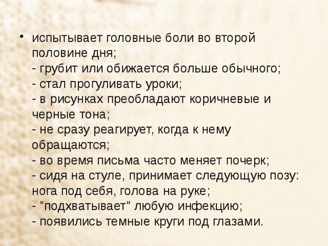 испытывает головные боли во второй половине дня;  - грубит или обижается больше обычного;  - стал прогуливать уроки;  - в рисунках преобладают коричневые и черные тона;  - не сразу реагирует, когда к нему обращаются;  - во время письма часто меняет почерк;  - сидя на стуле, принимает следующую позу: нога под себя, голова на руке;  - 