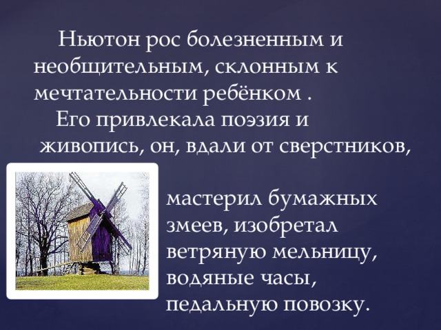  Ньютон рос болезненным и необщительным, склонным к мечтательности ребёнком .  Его привлекала поэзия и  живопись, он, вдали от сверстников,  мастерил бумажных  змеев, изобретал  ветряную мельницу,  водяные часы,  педальную повозку. 