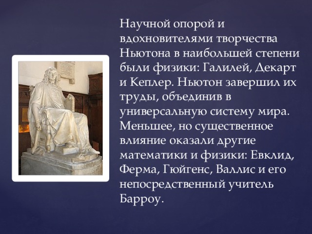 Научной опорой и вдохновителями творчества Ньютона в наибольшей степени были физики: Галилей, Декарт и Кеплер. Ньютон завершил их труды, объединив в универсальную систему мира. Меньшее, но существенное влияние оказали другие математики и физики: Евклид, Ферма, Гюйгенс, Валлис и его непосредственный учитель Барроу. 
