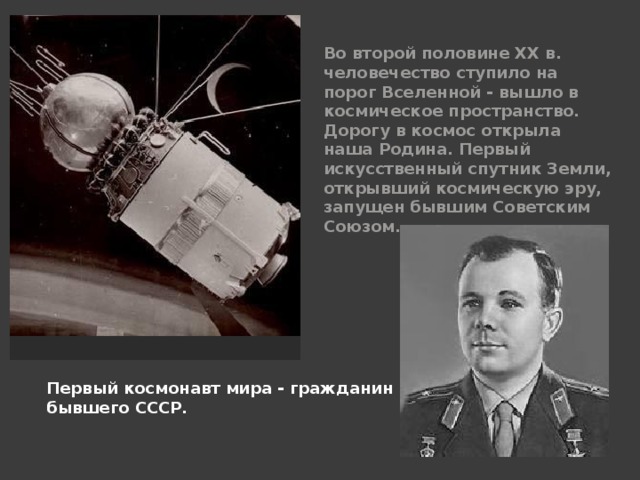 Во второй половине XX в. человечество ступило на порог Вселенной - вышло в космическое пространство. Дорогу в космос открыла наша Родина. Первый искусственный спутник Земли, открывший космическую эру, запущен бывшим Советским Союзом. Первый космонавт мира - гражданин бывшего СССР. 