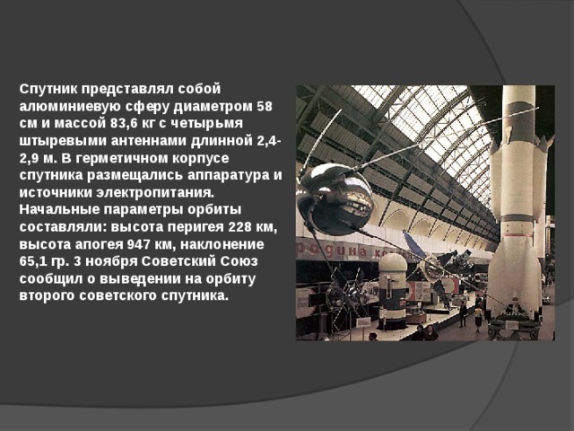 Спутник представлял собой алюминиевую сферу диаметром 58 см и массой 83,6 кг с четырьмя штыревыми антеннами длинной 2,4-2,9 м. В герметичном корпусе спутника размещались аппаратура и источники электропитания. Начальные параметры орбиты составляли: высота перигея 228 км, высота апогея 947 км, наклонение 65,1 гр. 3 ноября Советский Союз сообщил о выведении на орбиту второго советского спутника. 