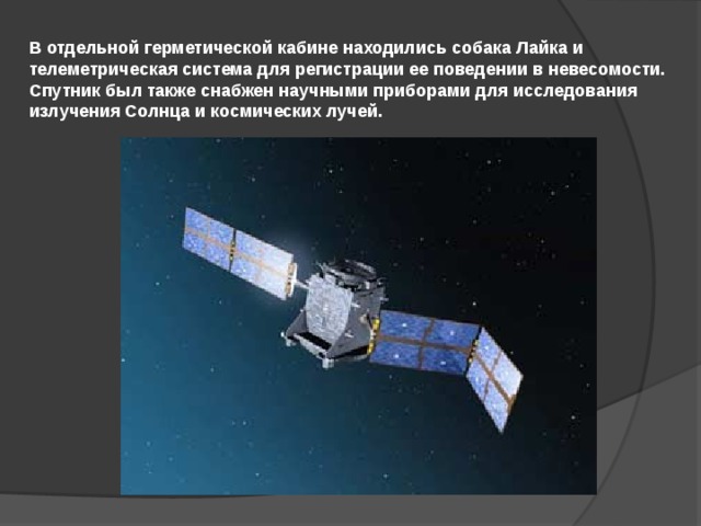 В отдельной герметической кабине находились собака Лайка и телеметрическая система для регистрации ее поведении в невесомости. Спутник был также снабжен научными приборами для исследования излучения Солнца и космических лучей. 