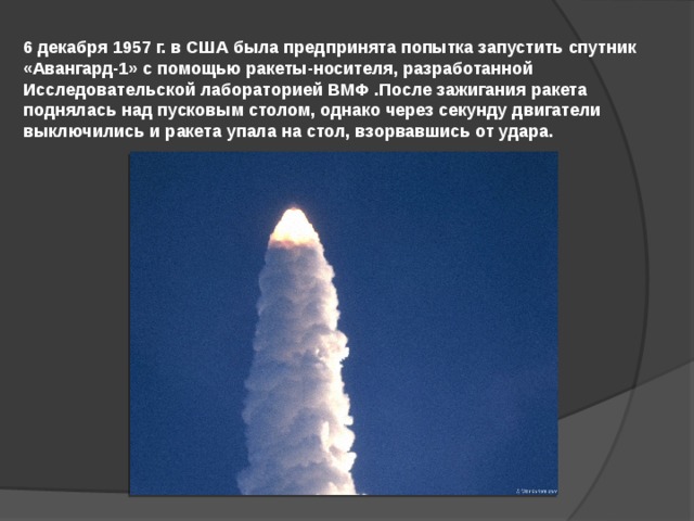 6 декабря 1957 г. в США была предпринята попытка запустить спутник «Авангард-1» с помощью ракеты-носителя, разработанной Исследовательской лабораторией ВМФ .После зажигания ракета поднялась над пусковым столом, однако через секунду двигатели выключились и ракета упала на стол, взорвавшись от удара. 