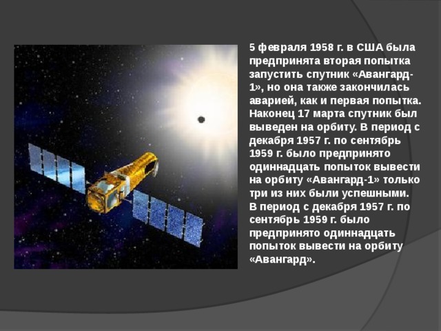 5 февраля 1958 г. в США была предпринята вторая попытка запустить спутник «Авангард-1», но она также закончилась аварией, как и первая попытка. Наконец 17 марта спутник был выведен на орбиту. В период с декабря 1957 г. по сентябрь 1959 г. было предпринято одиннадцать попыток вывести на орбиту «Авангард-1» только три из них были успешными. В период с декабря 1957 г. по сентябрь 1959 г. было предпринято одиннадцать попыток вывести на орбиту «Авангард».  