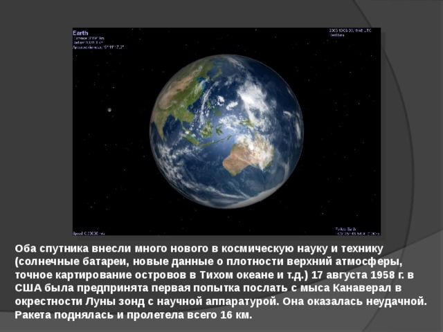 Оба спутника внесли много нового в космическую науку и технику (солнечные батареи, новые данные о плотности верхний атмосферы, точное картирование островов в Тихом океане и т.д.) 17 августа 1958 г. в США была предпринята первая попытка послать с мыса Канаверал в окрестности Луны зонд с научной аппаратурой. Она оказалась неудачной. Ракета поднялась и пролетела всего 16 км.  