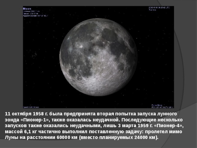 11 октября 1958 г. была предпринята вторая попытка запуска лунного зонда «Пионер-1», также оказалась неудачной. Последующие несколько запусков также оказались неудачными, лишь 3 марта 1959 г. «Пионер-4», массой 6,1 кг частично выполнил поставленную задачу: пролетел мимо Луны на расстоянии 60000 км (вместо планируемых 24000 км). 