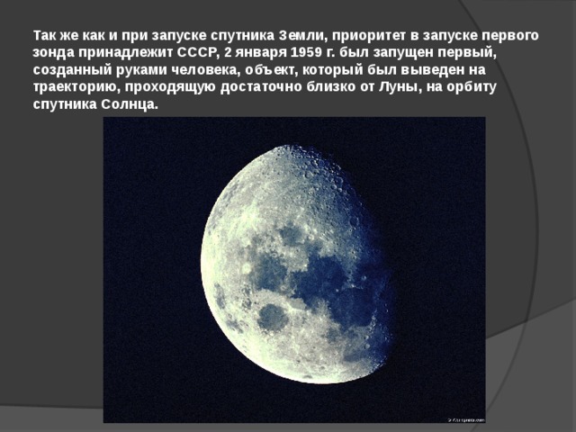 Так же как и при запуске спутника Земли, приоритет в запуске первого зонда принадлежит СССР, 2 января 1959 г. был запущен первый, созданный руками человека, объект, который был выведен на траекторию, проходящую достаточно близко от Луны, на орбиту спутника Солнца. 