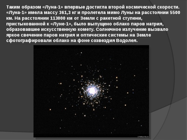Таким образом «Луна-1» впервые достигла второй космической скорости. «Луна-1» имела массу 361,3 кг и пролетела мимо Луны на расстоянии 5500 км. На расстоянии 113000 км от Земли с ракетной ступени, пристыкованной к «Луне-1», было выпущено облако паров натрия, образовавшее искусственную комету. Солнечное излучение вызвало яркое свечение паров натрия и оптические системы на Земле сфотографировали облако на фоне созвездия Водолея. 