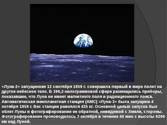 «Луна-2» запущенная 12 сентября 1959 г. совершила первый в мире полет на другое небесное тело. В 390,2-килограммовой сфере размещались приборы, показавшие, что Луна не имеет магнитного поля и радиационного пояса. Автоматическая межпланетная станция (АМС) «Луна-3» была запущена 4 октября 1959 г. Вес станции равнялся 435 кг. Основной целью запуска был облет Луны и фотографирование ее обратной, невидимой с Земли, стороны. Фотографирование производилось 7 октября в течение 40 мин с высоты 6200 км над Луной. 