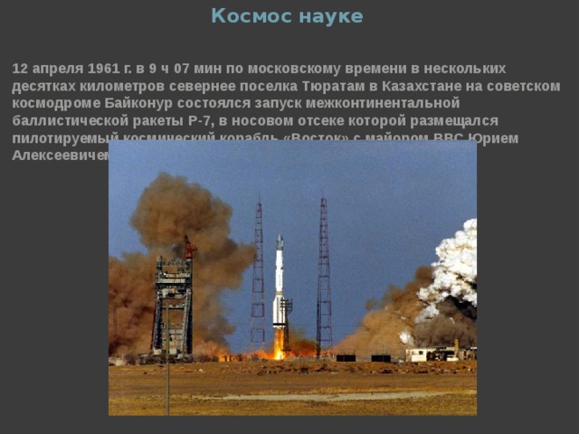 Космос науке 12 апреля 1961 г. в 9 ч 07 мин по московскому времени в нескольких десятках километров севернее поселка Тюратам в Казахстане на советском космодроме Байконур состоялся запуск межконтинентальной баллистической ракеты Р-7, в носовом отсеке которой размещался пилотируемый космический корабль «Восток» с майором ВВС Юрием Алексеевичем Гагариным на борту. Запуск прошел успешно.  