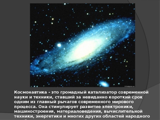 Космонавтика - это громадный катализатор современной науки и техники, ставший за невиданно короткий срок одним из главный рычагов современного мирового процесса. Она стимулирует развитие электроники, машиностроения, материаловедения, вычислительной техники, энергетики и многих других областей народного хозяйства. 