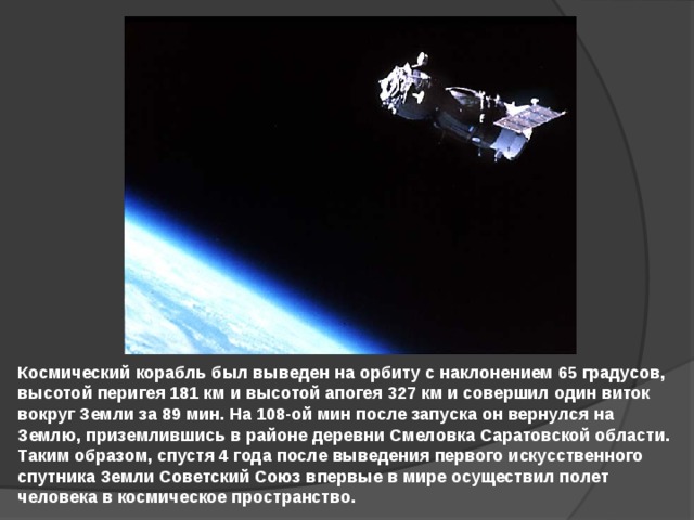 Космический корабль был выведен на орбиту с наклонением 65 градусов, высотой перигея 181 км и высотой апогея 327 км и совершил один виток вокруг Земли за 89 мин. На 108-ой мин после запуска он вернулся на Землю, приземлившись в районе деревни Смеловка Саратовской области. Таким образом, спустя 4 года после выведения первого искусственного спутника Земли Советский Союз впервые в мире осуществил полет человека в космическое пространство. 