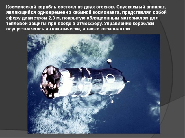 Космический корабль состоял из двух отсеков. Спускаемый аппарат, являющийся одновременно кабиной космонавта, представлял собой сферу диаметром 2,3 м, покрытую абляционным материалом для тепловой защиты при входе в атмосферу. Управление кораблем осуществлялось автоматически, а также космонавтом. 
