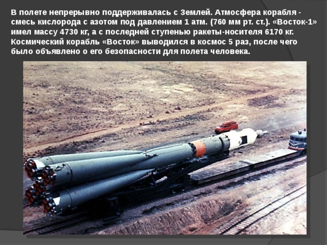 В полете непрерывно поддерживалась с Землей. Атмосфера корабля - смесь кислорода с азотом под давлением 1 атм. (760 мм рт. ст.). «Восток-1» имел массу 4730 кг, а с последней ступенью ракеты-носителя 6170 кг. Космический корабль «Восток» выводился в космос 5 раз, после чего было объявлено о его безопасности для полета человека. 