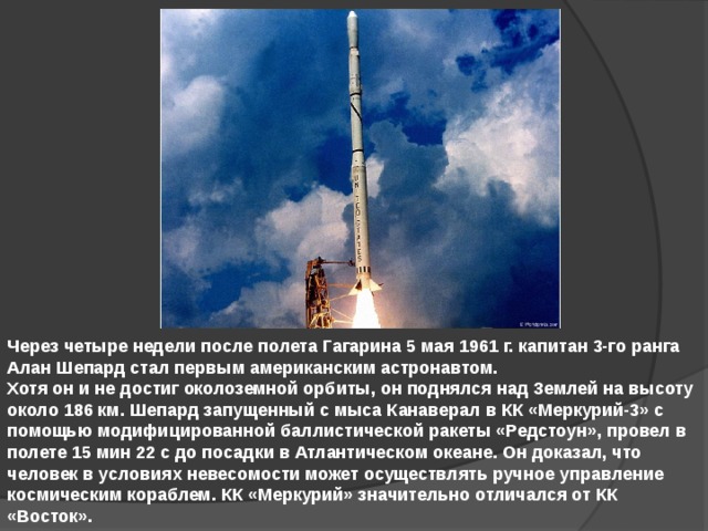 Через четыре недели после полета Гагарина 5 мая 1961 г. капитан 3-го ранга Алан Шепард стал первым американским астронавтом. Хотя он и не достиг околоземной орбиты, он поднялся над Землей на высоту около 186 км. Шепард запущенный с мыса Канаверал в КК «Меркурий-3» с помощью модифицированной баллистической ракеты «Редстоун», провел в полете 15 мин 22 с до посадки в Атлантическом океане. Он доказал, что человек в условиях невесомости может осуществлять ручное управление космическим кораблем. КК «Меркурий» значительно отличался от КК «Восток». 