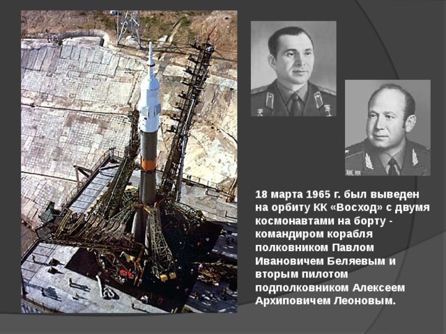 18 марта 1965 г. был выведен на орбиту КК «Восход» с двумя космонавтами на борту - командиром корабля полковником Павлом Ивановичем Беляевым и вторым пилотом подполковником Алексеем Архиповичем Леоновым. 