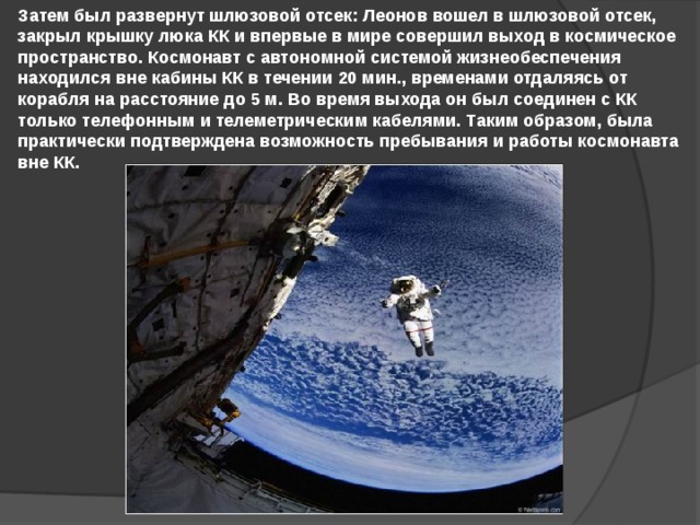 Затем был развернут шлюзовой отсек: Леонов вошел в шлюзовой отсек, закрыл крышку люка КК и впервые в мире совершил выход в космическое пространство. Космонавт с автономной системой жизнеобеспечения находился вне кабины КК в течении 20 мин., временами отдаляясь от корабля на расстояние до 5 м. Во время выхода он был соединен с КК только телефонным и телеметрическим кабелями. Таким образом, была практически подтверждена возможность пребывания и работы космонавта вне КК. 